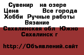 Сувенир “ на озере“ › Цена ­ 1 250 - Все города Хобби. Ручные работы » Вязание   . Сахалинская обл.,Южно-Сахалинск г.